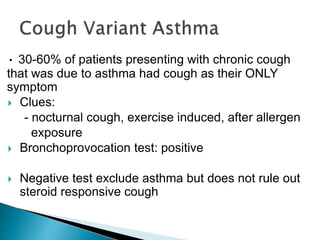 • 30-60% of patients presenting with chronic cough
that was due to asthma had cough as their ONLY
symptom
 Clues:
- nocturnal cough, exercise induced, after allergen
exposure
 Bronchoprovocation test: positive
 Negative test exclude asthma but does not rule out
steroid responsive cough
 