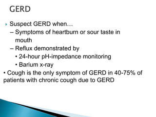  Suspect GERD when…
– Symptoms of heartburn or sour taste in
mouth
– Reflux demonstrated by
• 24-hour pH-impedance monitoring
• Barium x-ray
• Cough is the only symptom of GERD in 40-75% of
patients with chronic cough due to GERD
 