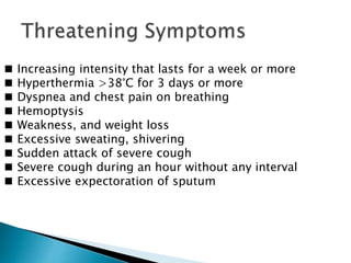 ◼ Increasing intensity that lasts for a week or more
◼ Hyperthermia >38°C for 3 days or more
◼ Dyspnea and chest pain on breathing
◼ Hemoptysis
◼ Weakness, and weight loss
◼ Excessive sweating, shivering
◼ Sudden attack of severe cough
◼ Severe cough during an hour without any interval
◼ Excessive expectoration of sputum
 