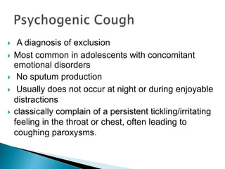  A diagnosis of exclusion
 Most common in adolescents with concomitant
emotional disorders
 No sputum production
 Usually does not occur at night or during enjoyable
distractions
 classically complain of a persistent tickling/irritating
feeling in the throat or chest, often leading to
coughing paroxysms.
 