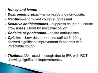  Honey and lemon
 Dextromethorphan—a non-sedating non-opiate.
 Menthol—short-lived cough suppressant
 Sedative antihistamines—suppress cough but cause
drowsiness. Good for nocturnal cough
 Codeine or pholcodine—opiate antitussives
 Opiates— Low-dose morphine sulfate 5–10mg
showed significant improvement in patients with
intractable cough
 Thalidomide—used in cough due to IPF, with RCT
showing significant improvements.
 