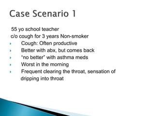 55 yo school teacher
c/o cough for 3 years Non-smoker
 Cough: Often productive
 Better with abx, but comes back
 “no better” with asthma meds
 Worst in the morning
 Frequent clearing the throat, sensation of
dripping into throat
 