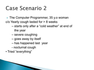  The Computer Programmer, 35 y.o woman
c/o Yearly cough lasted for > 8 weeks
– starts only after a “cold weather” at end of
the year
– severe coughing
– goes away by itself
– has happened last year
- nocturnal cough
• Tried “everything”
 