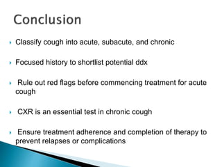  Classify cough into acute, subacute, and chronic
 Focused history to shortlist potential ddx
 Rule out red flags before commencing treatment for acute
cough
 CXR is an essential test in chronic cough
 Ensure treatment adherence and completion of therapy to
prevent relapses or complications
 