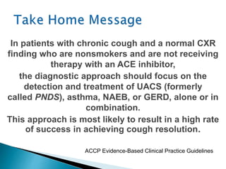 In patients with chronic cough and a normal CXR
finding who are nonsmokers and are not receiving
therapy with an ACE inhibitor,
the diagnostic approach should focus on the
detection and treatment of UACS (formerly
called PNDS), asthma, NAEB, or GERD, alone or in
combination.
This approach is most likely to result in a high rate
of success in achieving cough resolution.
ACCP Evidence-Based Clinical Practice Guidelines
 