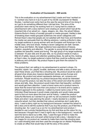 Evaluation of Coursework – 800 words

This is the evaluation on my advertisement that I made and how I worked on
it. I worked very hard on it as it is part of my GCSE coursework for Media
Studies. I worked even extra hard as this was the second time of me doing it
so I got to do something different than I did last time. The aims of the
production were met by me working hard on it, trying hard to create an
advertisement with a story behind it and creating an advert which had all the
important bits of an advert on – logos, slogans, etc. Also, the advert follows
Graeme Burton’s theory of socially grouped or media grouped, Hartley’s idea
of breaking down media grouped audiences into seven categories and
Richard Dyer’s idea that people are not satisfied with their lives and therefore
the media can persuade them by offering solutions. Looking at Burton’s idea,
my target audience is young women who are European and American in the
middle class, who love shoes. Hartley’s seven categories are Self, Gender,
Age Group and Nation. My target audience have aspirations of beauty,
creation, popularity and attention. The gender is young female women whose
qualities are beautiful, sweet and loving. The age group of my target audience
is between 16 year olds and 30 year olds, so my product needs to imply a
little bit of safety, beauty and attention grabbing ideas. As well as this, looking
at Dyer’s idea, my target audience’s topics that they could be suffering under
is jealousy and confusion. My product hopes to give them the solution to
these problems.

The product that I am selling in my advertisement is women’s shoes. It’s
beautiful, stylish, fun, playful, lovable, darkness and tells a story of when you
wear these shoes; you’ll feel like a shooting star. My product would be sold in
all good shoe shops plus massive department stores across Europe and
America. My product and advert represents darkness, art, romance and
confusion. People would buy my product because they would be interested
with not just the product, but also the story of the advert and what the advert
shows and tells. Also, the product would make them feel beautiful, confident
and would get them attention. I used a brand name and a product name to
show that the brand had more than one product in its brand and to create a
different approach to the audience. I called my brand name Lines of The
Unbroken Road because it would create originality and would make people
want to find out more about the bran and its history. I called the product
Colourful Moments as I wanted it to go with my old coursework creation Swift
Nails and when I was planning the advert, I nearly decided to o another
colourful advert, but then decided that colours sometimes don’t really tell a
story. I used a starry night as my background because I wanted the advert to
tell a story and to tell the audience that if you buy the product, you’ll feel like a
shooting star. So I used it as a con for my advertisement and product. I
decided to use Lucinda Handwriting as my font and blue as the colour for my
text because I thought that if I had a night’s sky in the background, I would still
want the text to stand out a little. Also, I used the type of font to make the
advert look classy and a bit posh whilst trying to tell a story. I decided to use
the mages for my product as I wanted to make them look like shooting stars
so I used shooting stars and then used the smudge too on Adobe Photoshop
to create an effect that would help to tell the story of the advert.
 