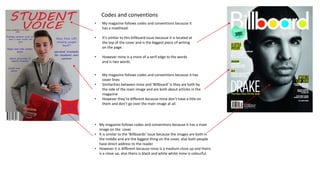 Codes and conventions
• My magazine follows codes and conventions because it
has a masthead.
• It’s similar to this billboard issue because it is located at
the top of the cover and is the biggest piece of writing
on the page.
• However mine is a more of a serif edge to the words
and is two words.
• My magazine follows codes and conventions because it has
cover lines
• Similarities between mine and ‘Billboard’ is they are both by
the side of the main image and are both about articles in the
magazine
• However they’re different because mine don’t have a title on
them and don’t go over the main image at all.
• My magazine follows codes and conventions because it has a main
image on the cover
• It is similar to the ‘Billboards’ issue because the images are both in
the middle and are the biggest thing on the cover, also both people
have direct address to the reader
• However it is different because mine is a medium close up and theirs
is a close up, also theirs is black and white whilst mine is colourful.
 