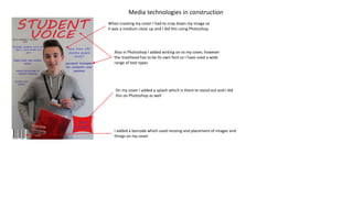 Media technologies in construction
When creating my cover I had to crop down my image so
it was a medium close up and I did this using Photoshop
Also in Photoshop I added writing on to my cover, however
the masthead has to be its own font so I have used a wide
range of text types
On my cover I added a splash which is there to stand out and I did
this on Photoshop as well
I added a barcode which used resizing and placement of images and
things on my cover
 