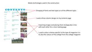 Media technologies used in the construction
Changing of fonts and text types on all the different types
I used a three column design on my contents page
Importing images and placing them strategically in line
with each other for a nicer looking page
I used a colour scheme specific to the type of magazine it is-
its also the colours of the college from the college magazine
 