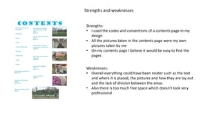 Strengths and weaknesses
Strengths:
• I used the codes and conventions of a contents page in my
design
• All the pictures taken in the contents page were my own
pictures taken by me
• On my contents page I believe it would be easy to find the
pages
Weaknesses:
• Overall everything could have been neater such as the text
and where it is placed, the pictures and how they are lay out
and the lack of division between the areas
• Also there is too much free space which doesn’t look very
professional
 