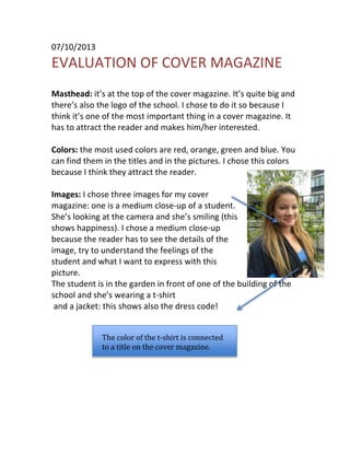 07/10/2013

EVALUATION OF COVER MAGAZINE
Masthead: it’s at the top of the cover magazine. It’s quite big and
there’s also the logo of the school. I chose to do it so because I
think it’s one of the most important thing in a cover magazine. It
has to attract the reader and makes him/her interested.
Colors: the most used colors are red, orange, green and blue. You
can find them in the titles and in the pictures. I chose this colors
because I think they attract the reader.
Images: I chose three images for my cover
magazine: one is a medium close-up of a student.
She’s looking at the camera and she’s smiling (this
shows happiness). I chose a medium close-up
because the reader has to see the details of the
image, try to understand the feelings of the
student and what I want to express with this
picture.
The student is in the garden in front of one of the building of the
school and she’s wearing a t-shirt
and a jacket: this shows also the dress code!
The color of the t-shirt is connected
to a title on the cover magazine.

 