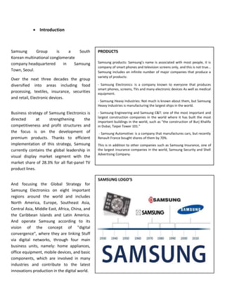 Page | 2
 Introduction
PRODUCTS
Samsung products: Samsung's name is associated with most people, it is
company of smart phones and television screens only, and this is not true...
Samsung includes an infinite number of major companies that produce a
variety of products:
- Samsung Electronics: is a company known to everyone that produces
smart phones, screens, TVs and many electronic devices As well as medical
equipment.
- Samsung Heavy Industries: Not much is known about them, but Samsung
Heavy Industries is manufacturing the largest ships in the world.
- Samsung Engineering and Samsung C&T: one of the most important and
largest construction companies in the world where it has built the most
important buildings in the world, such as "the construction of Burj Khalifa
in Dubai, Taipei Tower 101."
- Samsung Automotive: is a company that manufactures cars, but recently
Renault France bought shares of them by 70%.
This is in addition to other companies such as Samsung Insurance, one of
the largest insurance companies in the world, Samsung Security and Shell
Advertising Company.
SAMSUNG LOGO’S
Samsung Group is a South
Korean multinational conglomerate
company headquartered in Samsung
Town, Seoul.
Over the next three decades the group
diversified into areas including food
processing, textiles, insurance, securities
and retail, Electronic devices.
Business strategy of Samsung Electronics is
directed at strengthening the
competitiveness and profit structures and
the focus is on the development of
premium products. Thanks to efficient
implementation of this strategy, Samsung
currently contains the global leadership in
visual display market segment with the
market share of 28.3% for all flat-panel TV
product lines.
And focusing the Global Strategy for
Samsung Electronics on eight important
regions around the world and includes
North America, Europe, Southeast Asia,
Central Asia, Middle East, Africa, China, and
the Caribbean Islands and Latin America.
And operate Samsung according to its
vision of the concept of "digital
convergence", where they are linking Stuff
via digital networks, through four main
business units, namely: home appliances,
office equipment, mobile devices, and basic
components, which are involved in many
industries and contribute to the latest
innovations production in the digital world.
 