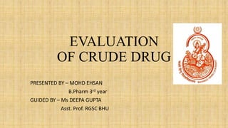 EVALUATION
OF CRUDE DRUG
PRESENTED BY – MOHD EHSAN
B.Pharm 3rd year
GUIDED BY – Ms DEEPA GUPTA
Asst. Prof. RGSC BHU
 