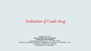 Evaluation of Crude drug
PRESENTED BY:
MR. PRITAM VIJAY JUVATKAR
ASSISTANT PROFESSOR
pvjuvatkar@rediffmail.com, +91 9987779536
KONKAN GYANPEETH RAHUL DHARKAR COLLEGE OF PHARMACY AND
RESEARCH INSTITUTE, KARJAT
UNIVERSITY OF MUMBAI
 