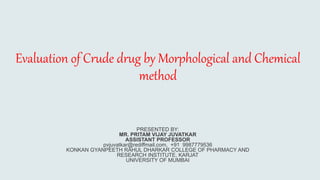 Evaluation of Crude drug by Morphological and Chemical
method
PRESENTED BY:
MR. PRITAM VIJAY JUVATKAR
ASSISTANT PROFESSOR
pvjuvatkar@rediffmail.com, +91 9987779536
KONKAN GYANPEETH RAHUL DHARKAR COLLEGE OF PHARMACY AND
RESEARCH INSTITUTE, KARJAT
UNIVERSITY OF MUMBAI
 