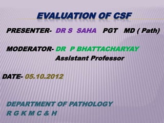 EVALUATION OF CSF
 PRESENTER- DR S SAHA PGT MD ( Path)

 MODERATOR- DR P BHATTACHARYAY
            Assistant Professor

DATE- 05.10.2012



 DEPARTMENT OF PATHOLOGY
 RGKMC&H
 