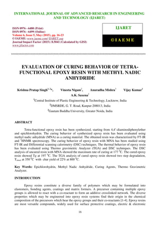 International Journal of Advanced Research in Engineering and Technology (IJARET), ISSN 0976 –
6480(Print), ISSN 0976 – 6499(Online), Volume 6, Issue 5, May (2015), pp. 16-23 © IAEME
16
EVALUATION OF CURING BEHAVIOR OF TETRA-
FUNCTIONAL EPOXY RESIN WITH METHYL NADIC
ANHYDRIDE
Krishna Pratap Singh1, 2
*, Vineeta Nigam2
, Anuradha Mishra3
Vijay Kumar1
A.K. Saxena2
1
Central Institute of Plastic Engineering & Technology, Lucknow, India
2
DMSRDE, G. T. Road, Kanpur-208013, India
3
Gautam Buddha University, Greater Noida, India
ABSTRACT
Tetra-functional epoxy resin has been synthesized, starting from 4,4’-diaminodiphenylether
and epichlorohydrin. The curing behavior of synthesized epoxy resin has been evaluated using
methyl nadic anhydride (MNA) as a curing material. The obtained resin was characterized by FT-IR
and 1
HNMR spectroscopy. The curing behavior of epoxy resin with MNA has been studied using
FT-IR and Differential scanning calorimetry (DSC) techniques. The thermal behavior of epoxy resin
has been evaluated using Thermo gravimetric Analyzer (TGA) and DSC techniques. The DSC
analysis of uncured resin with MNA showed the maximum rate of curing at 177 0
C. The cured epoxy
resin showed Tg at 197 0
C. The TGA analysis of cured epoxy resin showed two step degradation,
Tonset at 350 0
C with char yield of 22% at 800 0
C.
Key Words: Epichlorohydrin, Methyl Nadic Anhydride, Curing Agents, Thermo Gravimetric
Analyzer.
INTRODUCTION
Epoxy resins constitute a diverse family of polymers which may be formulated into
elastomers, bonding agents, coatings and matrix formers. A precursor containing multiple epoxy
groups is allowed to react with a co-reactant to form an additive crosslinked network. The diverse
properties which may be engineered into epoxy resin systems find their origin in the chemical
composition of the precursors which bear the epoxy groups and their co-reactants [1-4]. Epoxy resins
are most versatile compounds, widely used for surface protective coatings, electric & electronic
INTERNATIONAL JOURNAL OF ADVANCED RESEARCH IN ENGINEERING
AND TECHNOLOGY (IJARET)
ISSN 0976 - 6480 (Print)
ISSN 0976 - 6499 (Online)
Volume 6, Issue 5, May (2015), pp. 16-23
© IAEME: www.iaeme.com/ IJARET.asp
Journal Impact Factor (2015): 8.5041 (Calculated by GISI)
www.jifactor.com
IJARET
© I A E M E
 