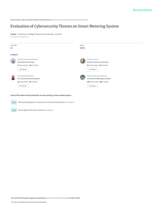See discussions, stats, and author profiles for this publication at: https://www.researchgate.net/publication/318601090
Evaluation of Cybersecurity Threats on Smart Metering System
Chapter in Advances in Intelligent Systems and Computing · July 2018
DOI: 10.1007/978-3-319-54978-1_28
CITATIONS
14
READS
8,935
4 authors:
Some of the authors of this publication are also working on these related projects:
Microload Management in Generation Constrained Environment View project
Russian global information warfare View project
Samuel Tweneboah-Koduah
Aarhus Business School
11 PUBLICATIONS 219 CITATIONS
SEE PROFILE
Anthony Tsetse
Northern Kentucky University
25 PUBLICATIONS 113 CITATIONS
SEE PROFILE
Julius Quarshie Azasoo
The University of Northampton
16 PUBLICATIONS 96 CITATIONS
SEE PROFILE
Barbara Endicott-Popovsky
University of Washington Seattle
100 PUBLICATIONS 688 CITATIONS
SEE PROFILE
All content following this page was uploaded by Samuel Tweneboah-Koduah on 23 March 2018.
The user has requested enhancement of the downloaded file.
 