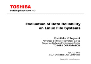 Apr. 12, 2010
CELF Embedded Linux Conference
Evaluation of Data Reliability
on Linux File Systems
Yoshitake Kobayashi
Advanced Software Technology Group
Corporate Software Engineering Center
TOSHIBA CORPORATION
Copyright 2010, Toshiba Corporation.
 
