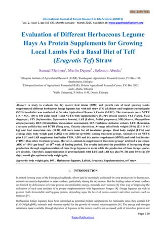 ISSN 2349-7823
International Journal of Recent Research in Life Sciences (IJRRLS)
Vol. 2, Issue 1, pp: (59-64), Month: January - March 2015, Available at: www.paperpublications.org
Page | 59
Paper Publications
Evaluation of Different Herbaceous Legume
Hays As Protein Supplements for Growing
Local Lambs Fed a Basal Diet of Teff
(Eragrotis Tef) Straw
Samuel Menbere1
, Mesfin Dejene2
, Solomon Abreha3
1
Ethiopian Institute of Agricultural Research (EIAR), Wondogenet Agricultural Research Center, P.O.Box 198,
Shashemene, Ethiopia
2
Ethiopian Institute of Agricultural Research (EIAR), Holetta Agricultural Research Center, P.O.Box 2003,
Addis Ababa, Ethiopia
3
Wello University, P.O.Box 1145, Dessie, Ethiopia
Abstract: A study to evaluate the dry matter feed intake (DMI) and growth rate of local growing lambs
supplemented different herbaceous forage legumes hay with teff straw (TS) ad libitum and sorghum crushed grain
(SCG) based-diet was conducted at Sirinka Agricultural Research Center (SARC). The treatments were NCTR
(TS + SCG 100 to 150 g/day head-1
) and NCTR with supplementary (SUPP) protein sources VET (Vetch, Vicia
dasycarpa), STY (Stylosanthes, Stylosanthes hamata), LAB (Lablab, Lablab purpureus), SIR (Siratro, Macroptilium
atropurpureum), DES (Desmodium, Desmodium unicinatum), SES (Sesbania, Sesbania sesban), LUC (Leucaena,
Leucaena pallida) hay and PCTR (Noug cake, Guizotia abyssinica). Average initial body weight (IBW) (23.11± 0.3
kg) and feed conversion rate (FCR) 4.81 were same for all treatment groups. Final body weight (FBW) and
average daily body weight gain (ADG) were different (p<0.001) among treatment groups. Animals fed on NCTR
plus LUC and LAB supplement had better FBW, ADG and dry matter supplement (SDMI) and total feed intakes
(TDMI) than other treatment groups. Moreover, animals in supplemented treatment groups’ achieved a maximum
ADG of 109.1 gm head-1
at 10th
week of feeding period. The results indicated the possibility of increasing sheep
production through supplementation of these forge legumes in areas while the production of these forage species
are possible. Therefore, supplementation of growing lambs with LUC and LAB hay plus NCTR until 10 weeks (70
days) would give optimum body weight gain.
Keywords: body weight gain, DMI, Herbaceous legumes, Lablab, Leucaena, Supplementation, teff straw.
1. INTRODUCTION
In mixed farming areas of the Ethiopian highlands, where land is intensively cultivated for crop production for human use,
animals are mainly dependent on crop residues; particularly during the dry season. But the feeding values of crop residues
are limited by deficiencies of crude protein, metabolizable energy, minerals and vitamins [8]. One way of improving the
utilization of such crop residues is by proper supplementation with leguminous forages [4]. Forage legumes are rich in
protein (both fermentable and by-pass protein, depending upon the level of tannin content) and other nutrients such as
minerals [9].
Herbaceous forage legumes have been identified as potential protein supplements for ruminants since they contain CP
(150-300g/kgDM), minerals and vitamins needed for the growth of ruminal microorganisms [6]. The energy and nitrogen
substrates made available through digestion of legumes in the rumen result in an increased yield of microbial protein and
 