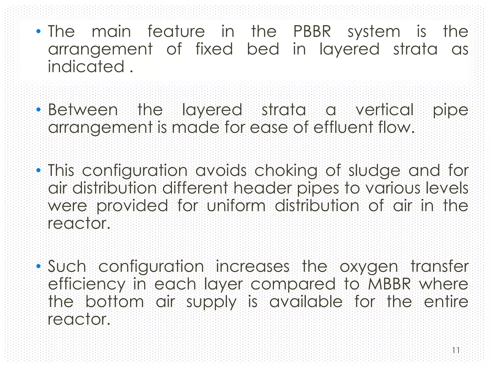 • The main feature in the PBBR system is the
arrangement of fixed bed in layered strata as
indicated .
• Between the layered strata a vertical
arrangement is made for ease of effluent flow.

pipe

• This configuration avoids choking of sludge and for
air distribution different header pipes to various levels
were provided for uniform distribution of air in the
reactor.
• Such configuration increases the oxygen transfer
efficiency in each layer compared to MBBR where
the bottom air supply is available for the entire
reactor.
11

 