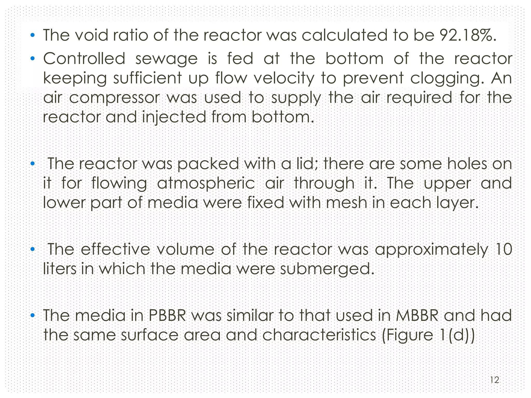 • The void ratio of the reactor was calculated to be 92.18%.
• Controlled sewage is fed at the bottom of the reactor
keeping sufficient up flow velocity to prevent clogging. An
air compressor was used to supply the air required for the
reactor and injected from bottom.
• The reactor was packed with a lid; there are some holes on
it for flowing atmospheric air through it. The upper and
lower part of media were fixed with mesh in each layer.
• The effective volume of the reactor was approximately 10
liters in which the media were submerged.
• The media in PBBR was similar to that used in MBBR and had
the same surface area and characteristics (Figure 1(d))
12

 