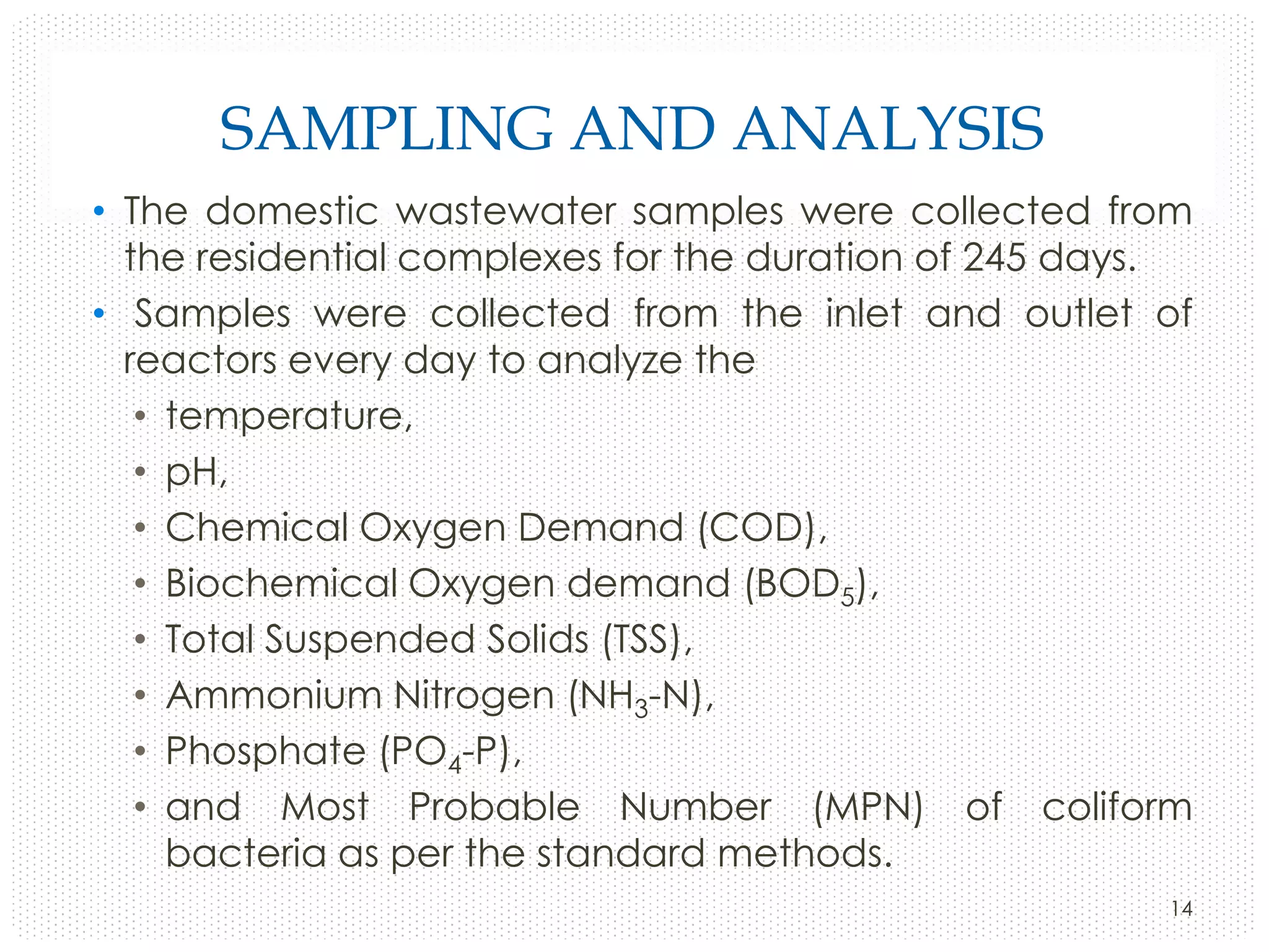 SAMPLING AND ANALYSIS
• The domestic wastewater samples were collected from
the residential complexes for the duration of 245 days.
• Samples were collected from the inlet and outlet of
reactors every day to analyze the
• temperature,
• pH,
• Chemical Oxygen Demand (COD),
• Biochemical Oxygen demand (BOD5),
• Total Suspended Solids (TSS),
• Ammonium Nitrogen (NH3-N),
• Phosphate (PO4-P),
• and Most Probable Number (MPN) of coliform
bacteria as per the standard methods.
14

 