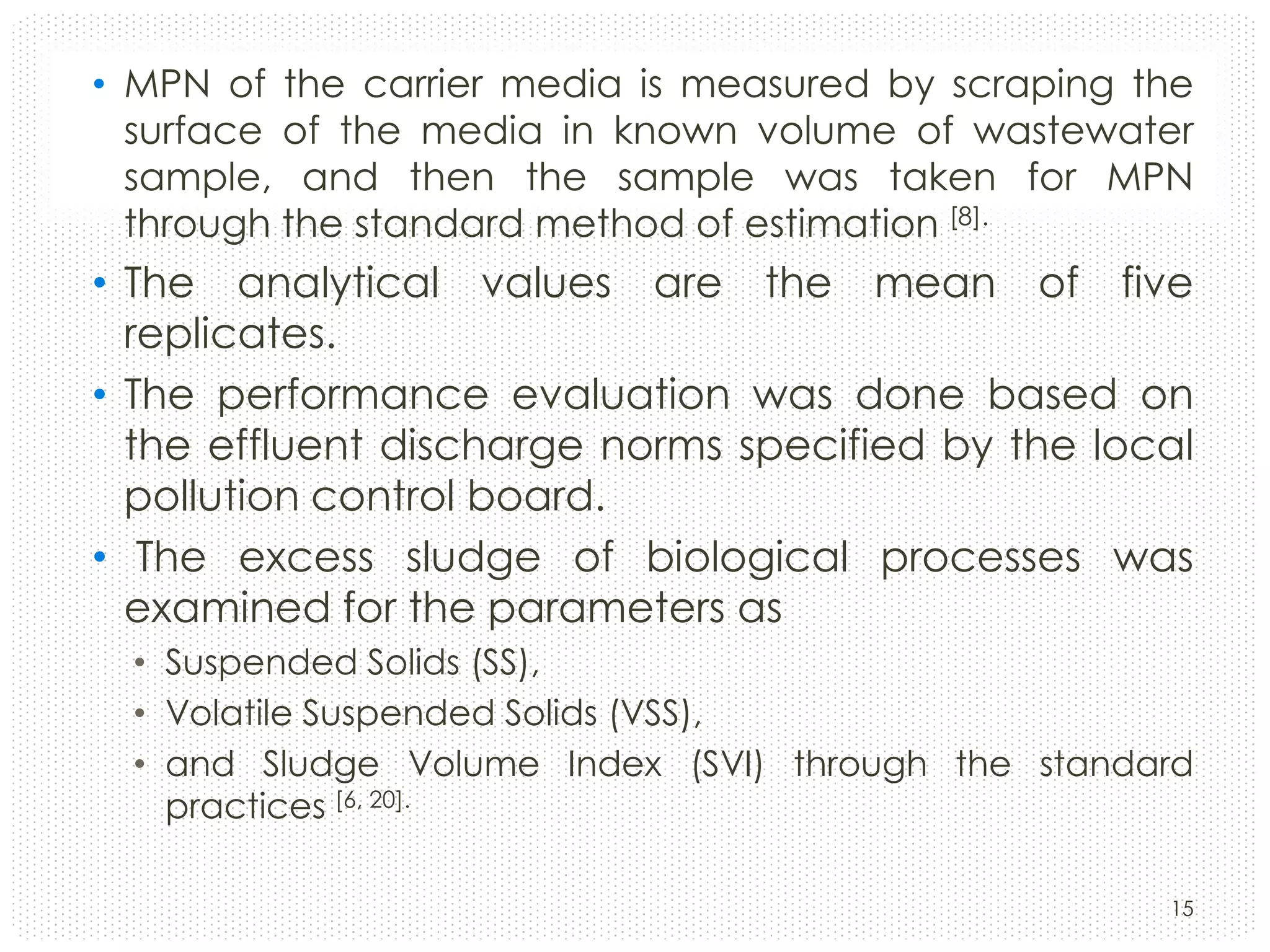 • MPN of the carrier media is measured by scraping the
surface of the media in known volume of wastewater
sample, and then the sample was taken for MPN
through the standard method of estimation [8].

• The analytical values are the mean of five
replicates.
• The performance evaluation was done based on
the effluent discharge norms specified by the local
pollution control board.
• The excess sludge of biological processes was
examined for the parameters as
• Suspended Solids (SS),
• Volatile Suspended Solids (VSS),
• and Sludge Volume Index (SVI) through the standard
practices [6, 20].
15

 