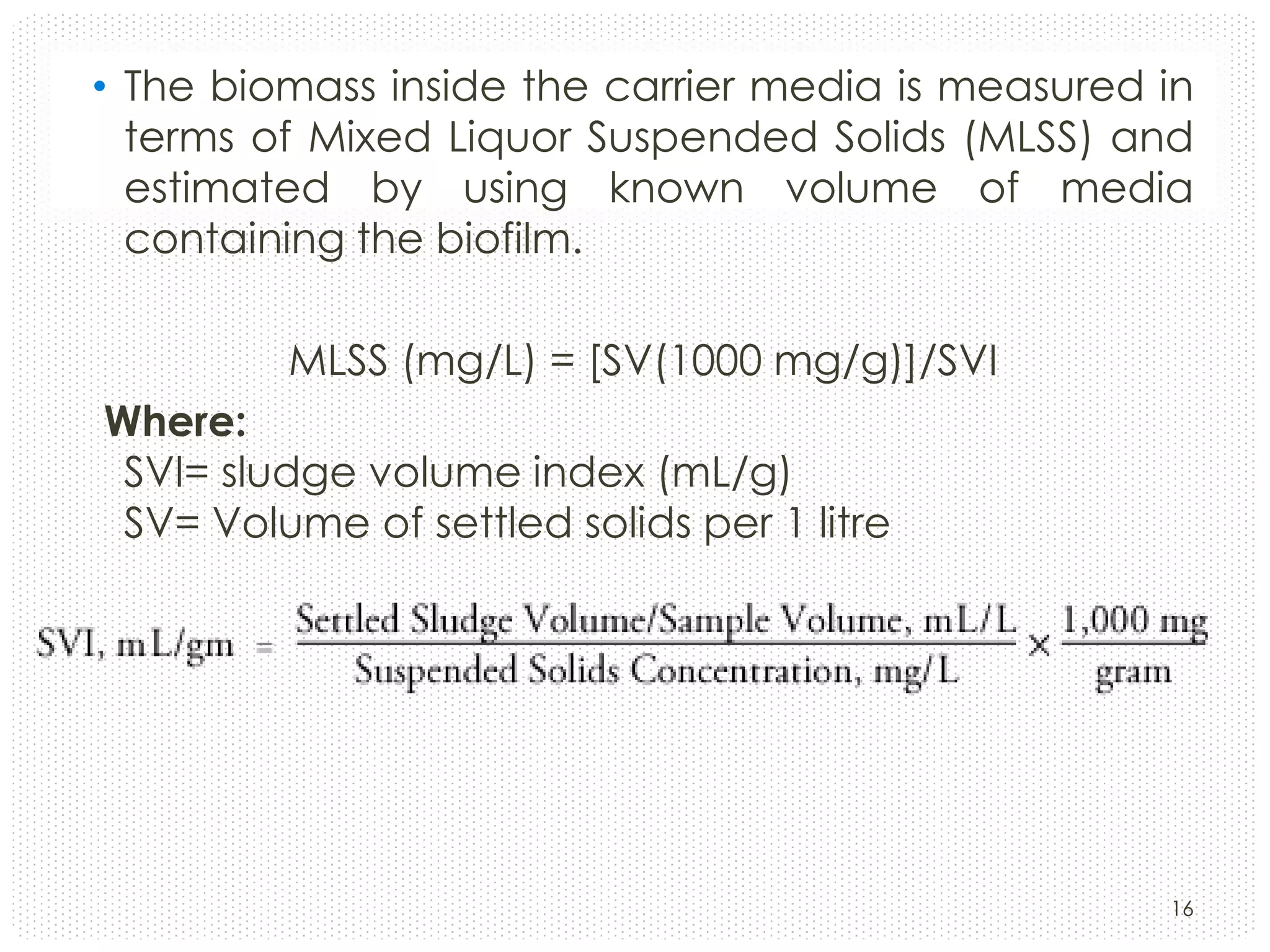 • The biomass inside the carrier media is measured in
terms of Mixed Liquor Suspended Solids (MLSS) and
estimated by using known volume of media
containing the biofilm.
MLSS (mg/L) = [SV(1000 mg/g)]/SVI
Where:
SVI= sludge volume index (mL/g)
SV= Volume of settled solids per 1 litre

16

 