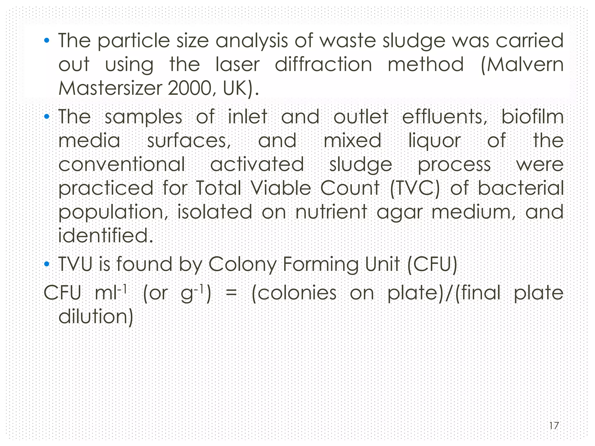• The particle size analysis of waste sludge was carried
out using the laser diffraction method (Malvern
Mastersizer 2000, UK).
• The samples of inlet and outlet effluents, biofilm
media surfaces, and mixed liquor of the
conventional activated sludge process were
practiced for Total Viable Count (TVC) of bacterial
population, isolated on nutrient agar medium, and
identified.
• TVU is found by Colony Forming Unit (CFU)
CFU ml-1 (or g-1) = (colonies on plate)/(final plate
dilution)

17

 