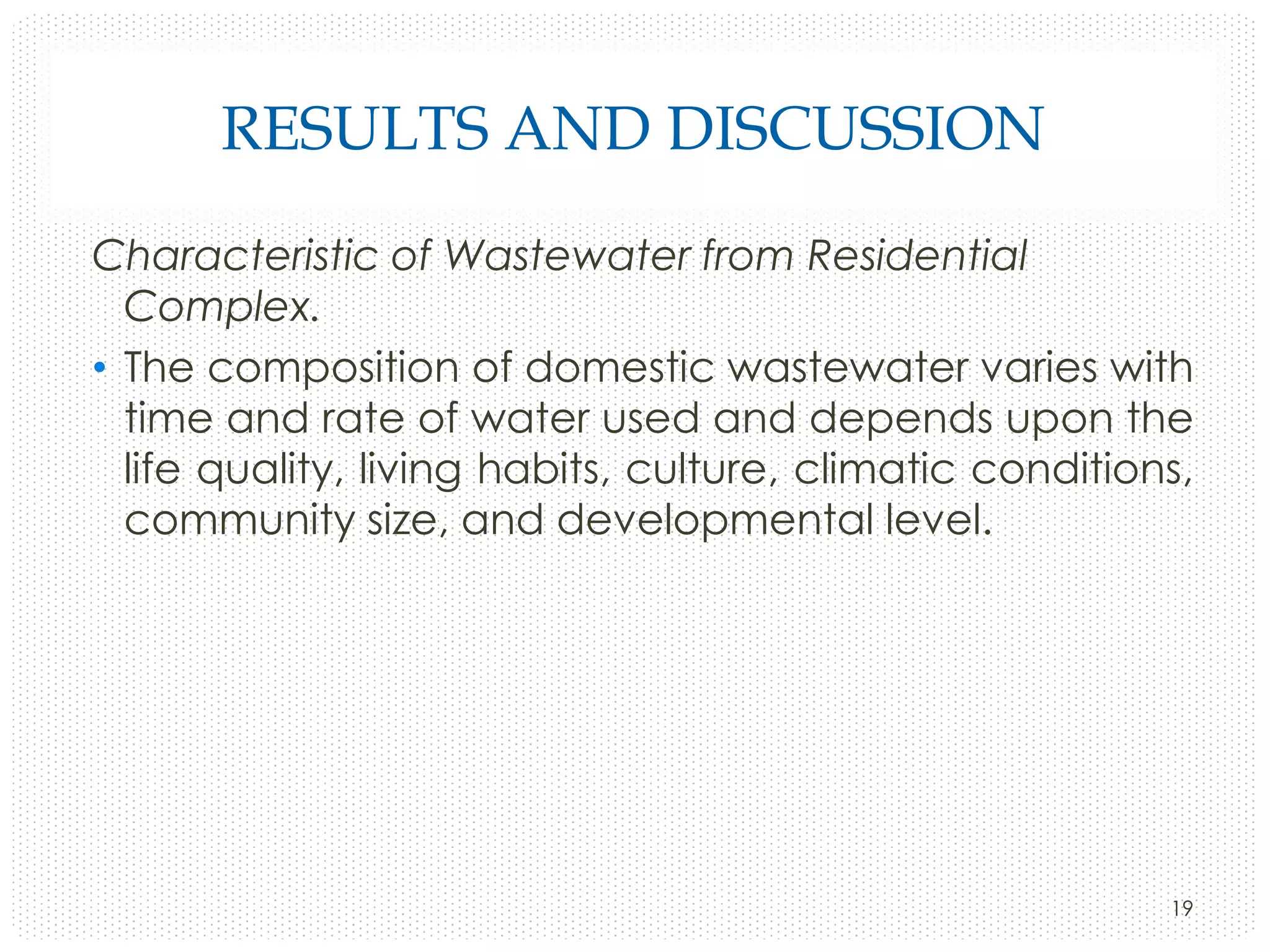 RESULTS AND DISCUSSION
Characteristic of Wastewater from Residential
Complex.
• The composition of domestic wastewater varies with
time and rate of water used and depends upon the
life quality, living habits, culture, climatic conditions,
community size, and developmental level.

19

 