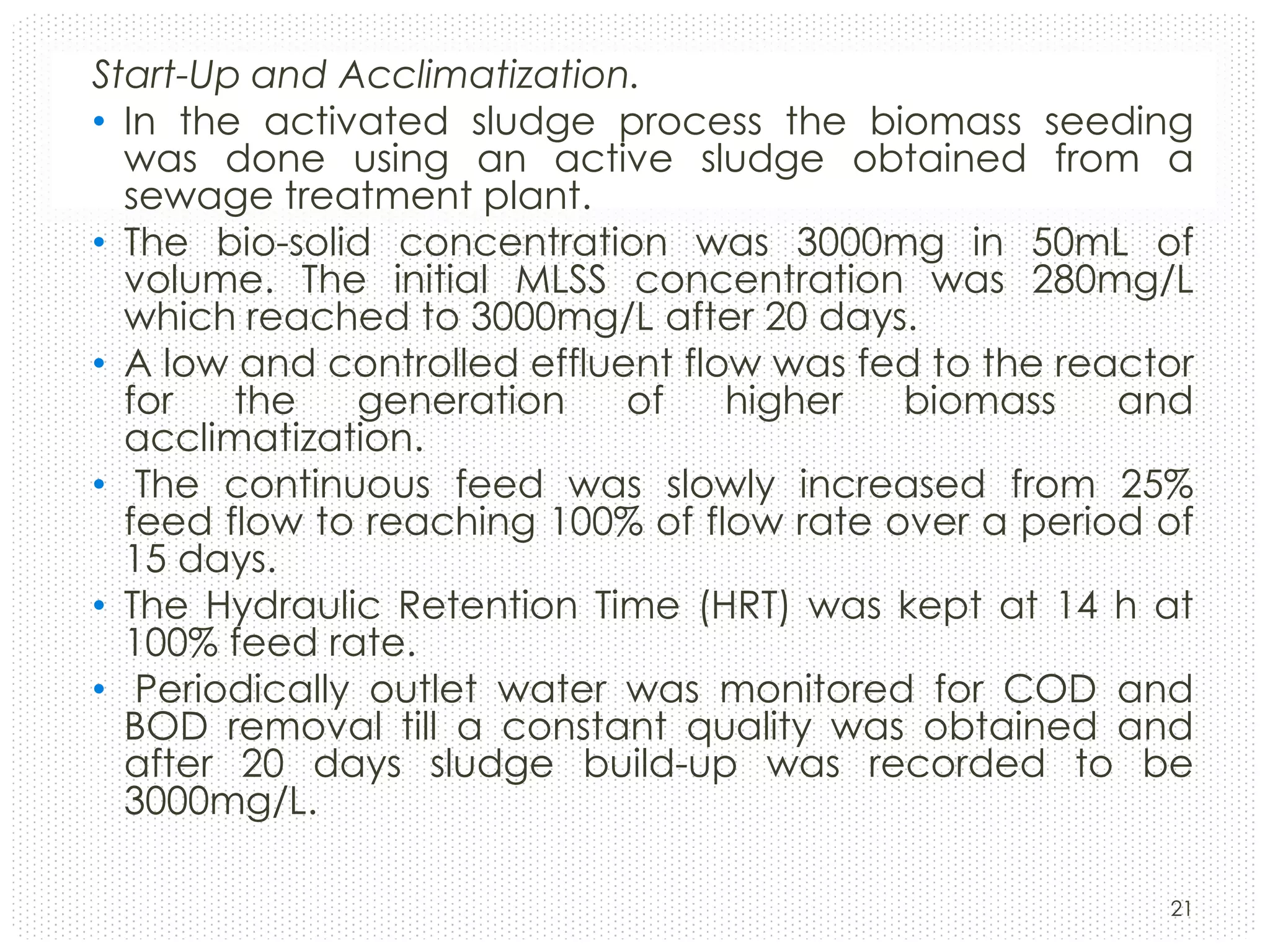 Start-Up and Acclimatization.
• In the activated sludge process the biomass seeding
was done using an active sludge obtained from a
sewage treatment plant.
• The bio-solid concentration was 3000mg in 50mL of
volume. The initial MLSS concentration was 280mg/L
which reached to 3000mg/L after 20 days.
• A low and controlled effluent flow was fed to the reactor
for
the
generation
of
higher
biomass
and
acclimatization.
• The continuous feed was slowly increased from 25%
feed flow to reaching 100% of flow rate over a period of
15 days.
• The Hydraulic Retention Time (HRT) was kept at 14 h at
100% feed rate.
• Periodically outlet water was monitored for COD and
BOD removal till a constant quality was obtained and
after 20 days sludge build-up was recorded to be
3000mg/L.
21

 