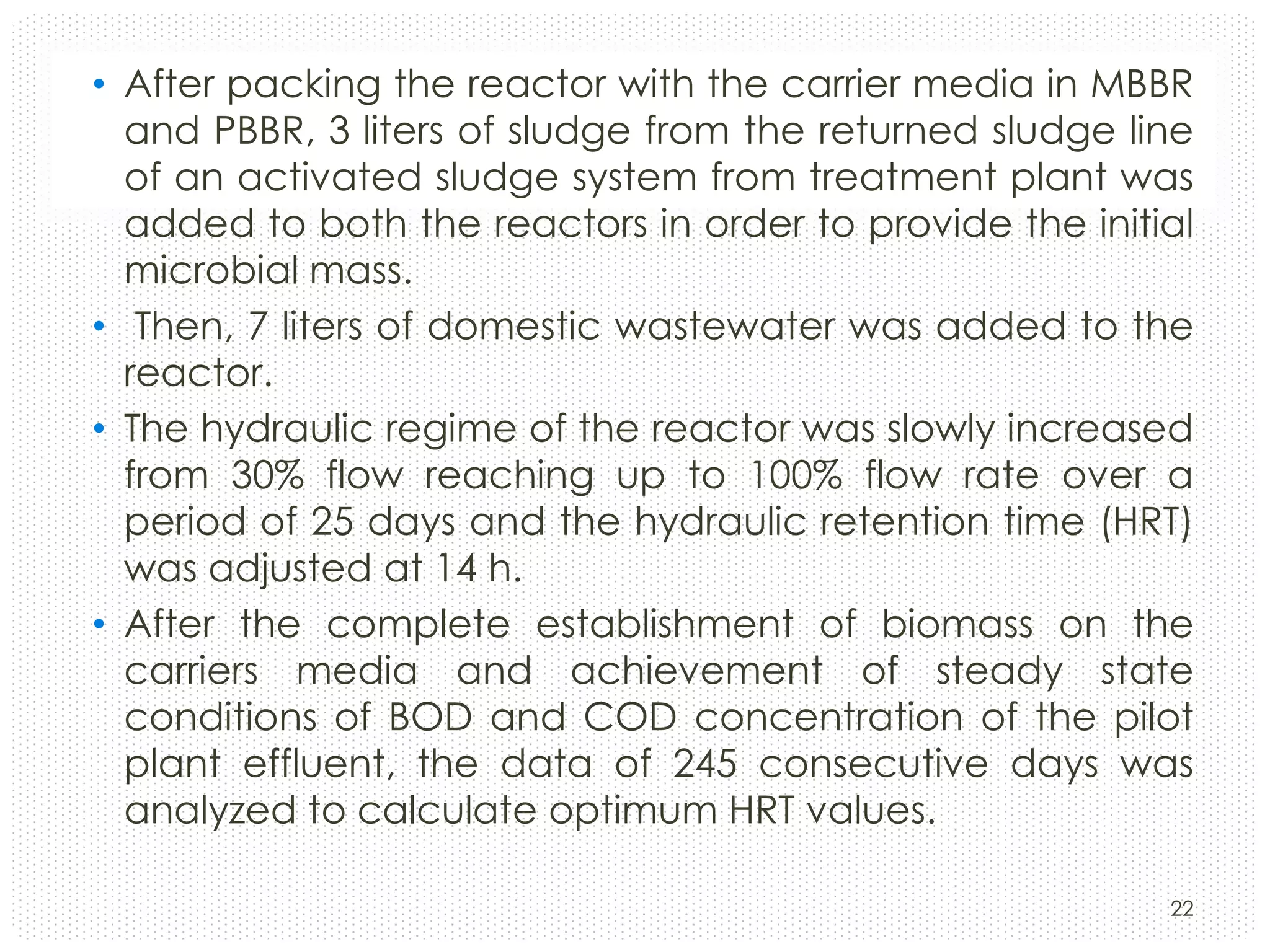 • After packing the reactor with the carrier media in MBBR
and PBBR, 3 liters of sludge from the returned sludge line
of an activated sludge system from treatment plant was
added to both the reactors in order to provide the initial
microbial mass.
• Then, 7 liters of domestic wastewater was added to the
reactor.
• The hydraulic regime of the reactor was slowly increased
from 30% flow reaching up to 100% flow rate over a
period of 25 days and the hydraulic retention time (HRT)
was adjusted at 14 h.
• After the complete establishment of biomass on the
carriers media and achievement of steady state
conditions of BOD and COD concentration of the pilot
plant effluent, the data of 245 consecutive days was
analyzed to calculate optimum HRT values.
22

 