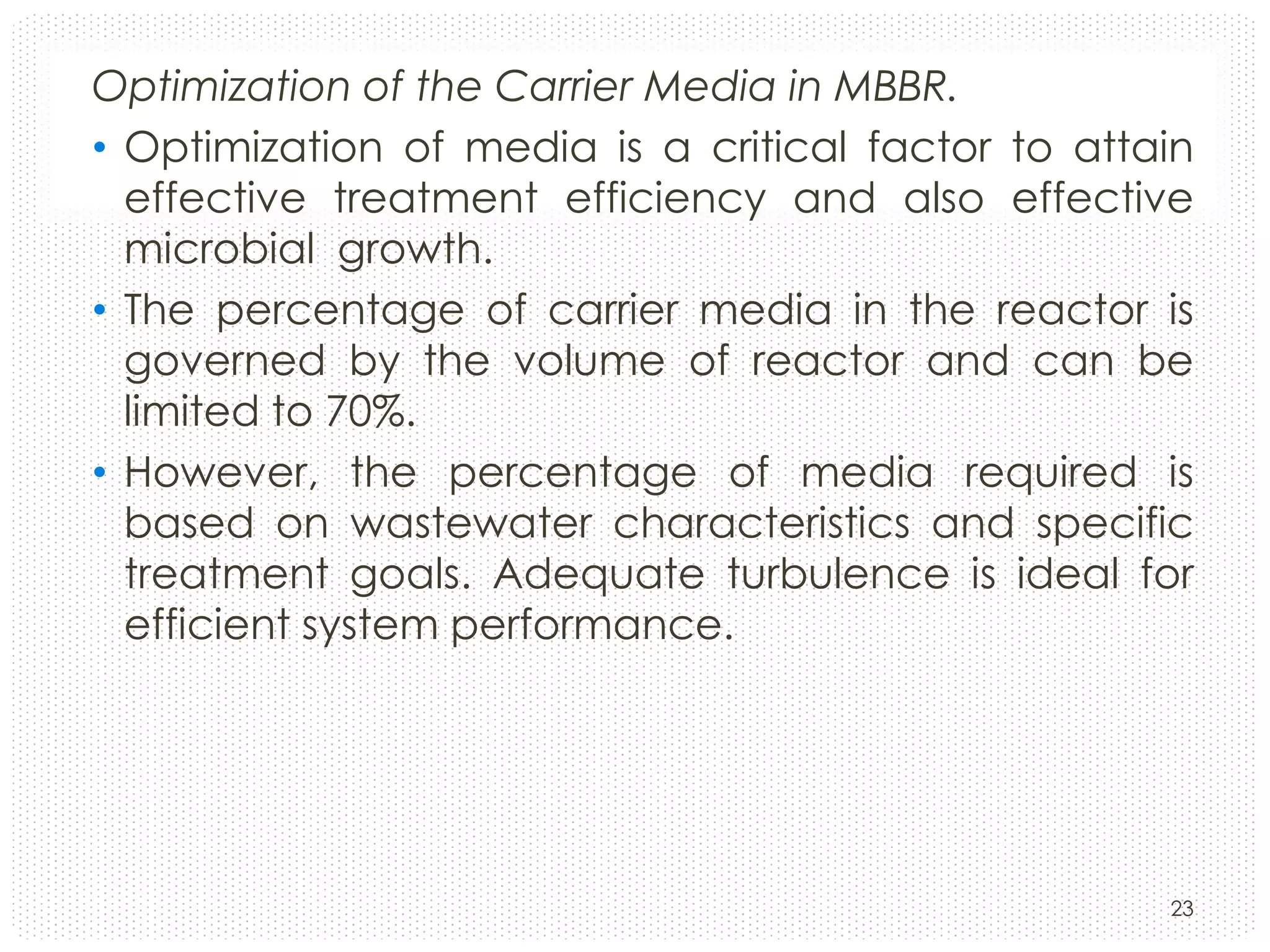 Optimization of the Carrier Media in MBBR.
• Optimization of media is a critical factor to attain
effective treatment efficiency and also effective
microbial growth.
• The percentage of carrier media in the reactor is
governed by the volume of reactor and can be
limited to 70%.
• However, the percentage of media required is
based on wastewater characteristics and specific
treatment goals. Adequate turbulence is ideal for
efficient system performance.

23

 