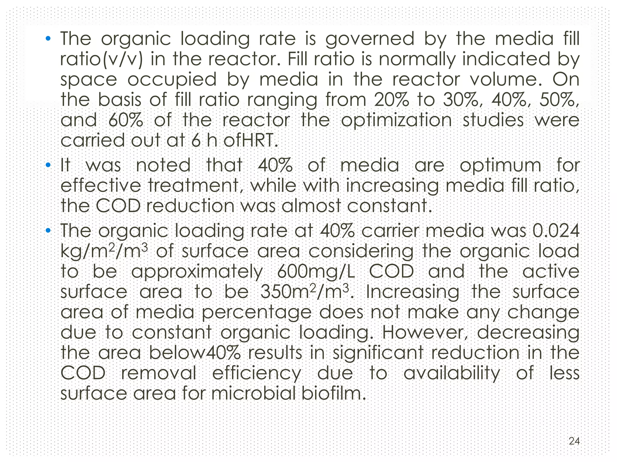 • The organic loading rate is governed by the media fill
ratio(v/v) in the reactor. Fill ratio is normally indicated by
space occupied by media in the reactor volume. On
the basis of fill ratio ranging from 20% to 30%, 40%, 50%,
and 60% of the reactor the optimization studies were
carried out at 6 h ofHRT.
• It was noted that 40% of media are optimum for
effective treatment, while with increasing media fill ratio,
the COD reduction was almost constant.
• The organic loading rate at 40% carrier media was 0.024
kg/m2/m3 of surface area considering the organic load
to be approximately 600mg/L COD and the active
surface area to be 350m2/m3. Increasing the surface
area of media percentage does not make any change
due to constant organic loading. However, decreasing
the area below40% results in significant reduction in the
COD removal efficiency due to availability of less
surface area for microbial biofilm.
24

 