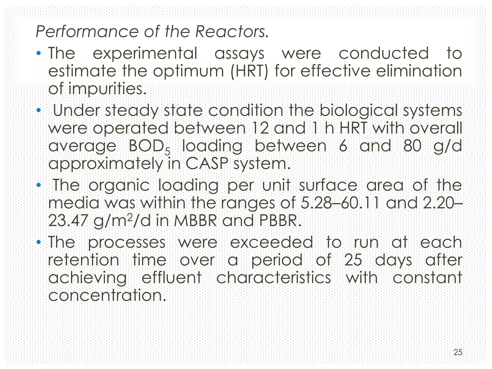 Performance of the Reactors.
• The experimental assays were conducted to
estimate the optimum (HRT) for effective elimination
of impurities.
• Under steady state condition the biological systems
were operated between 12 and 1 h HRT with overall
average BOD5 loading between 6 and 80 g/d
approximately in CASP system.
• The organic loading per unit surface area of the
media was within the ranges of 5.28–60.11 and 2.20–
23.47 g/m2/d in MBBR and PBBR.
• The processes were exceeded to run at each
retention time over a period of 25 days after
achieving effluent characteristics with constant
concentration.

25

 