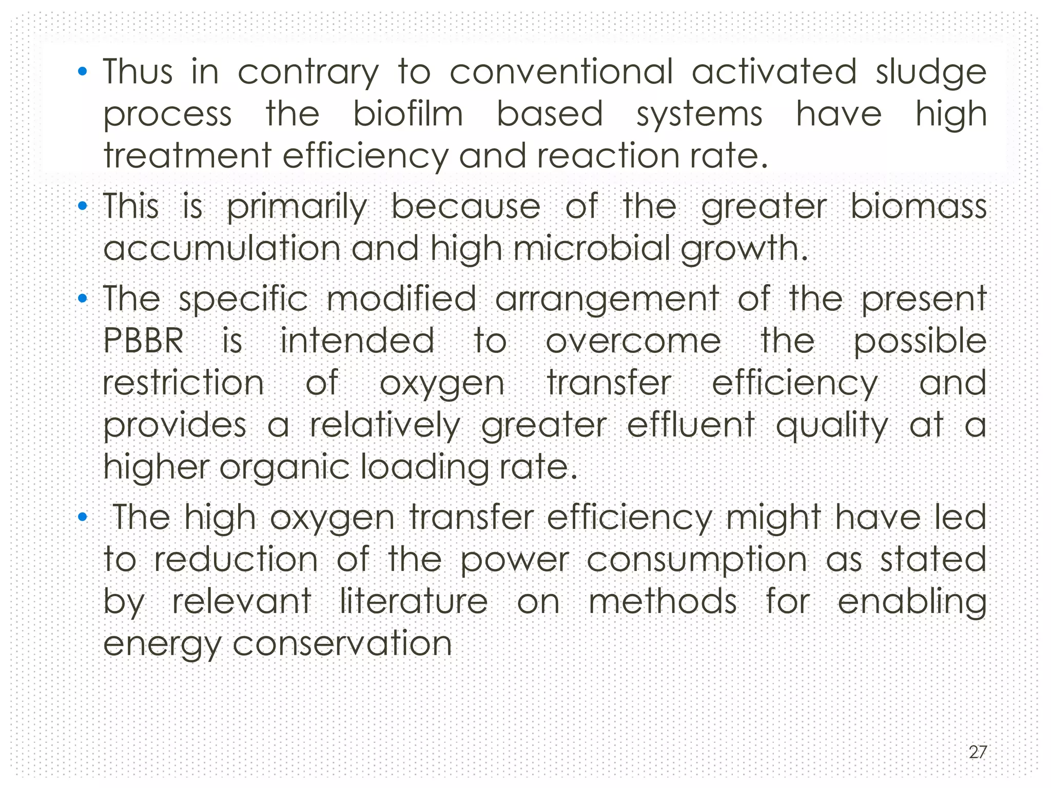 • Thus in contrary to conventional activated sludge
process the biofilm based systems have high
treatment efficiency and reaction rate.
• This is primarily because of the greater biomass
accumulation and high microbial growth.
• The specific modified arrangement of the present
PBBR is intended to overcome the possible
restriction of oxygen transfer efficiency and
provides a relatively greater effluent quality at a
higher organic loading rate.
• The high oxygen transfer efficiency might have led
to reduction of the power consumption as stated
by relevant literature on methods for enabling
energy conservation
27

 