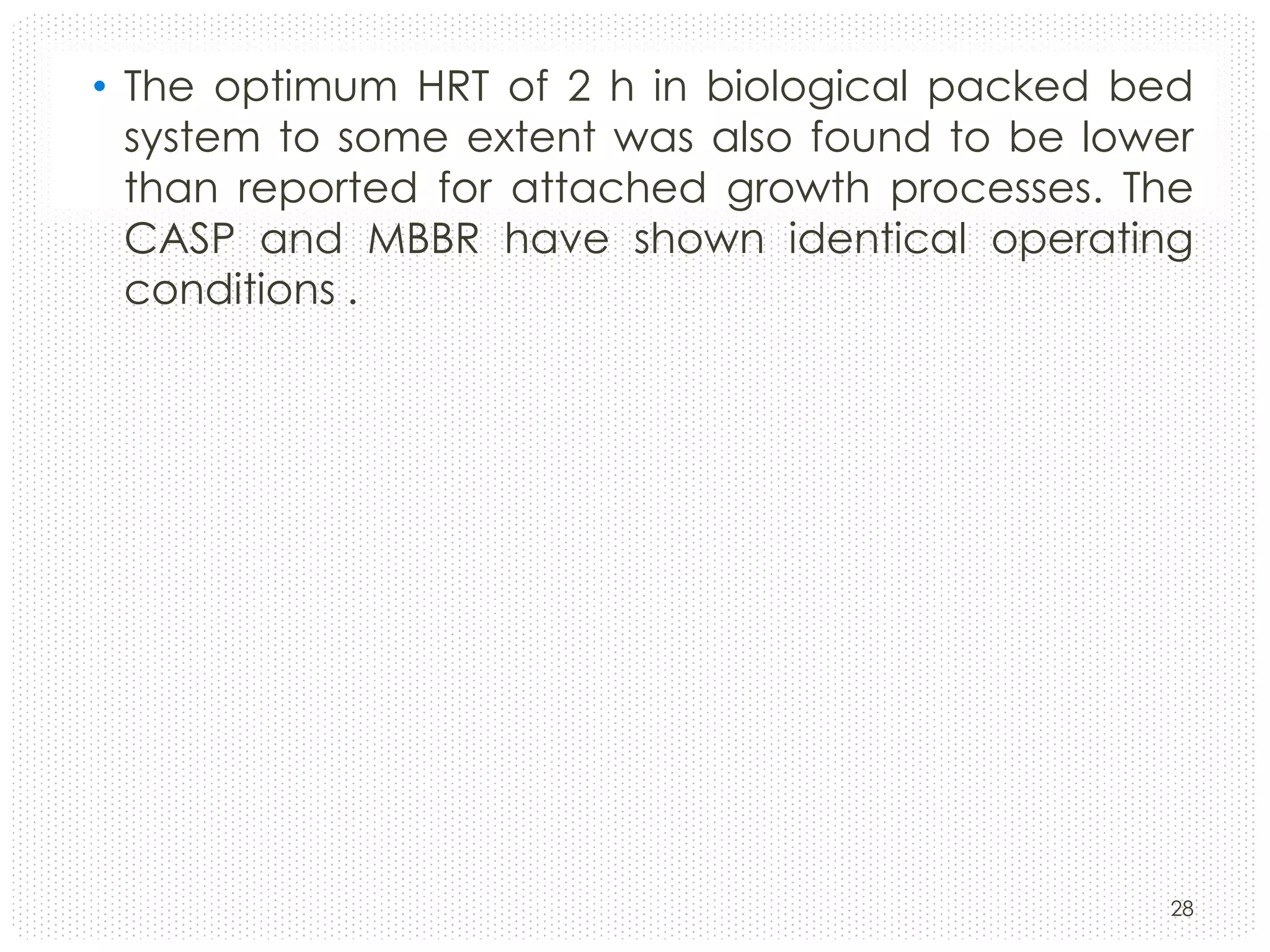• The optimum HRT of 2 h in biological packed bed
system to some extent was also found to be lower
than reported for attached growth processes. The
CASP and MBBR have shown identical operating
conditions .

28

 