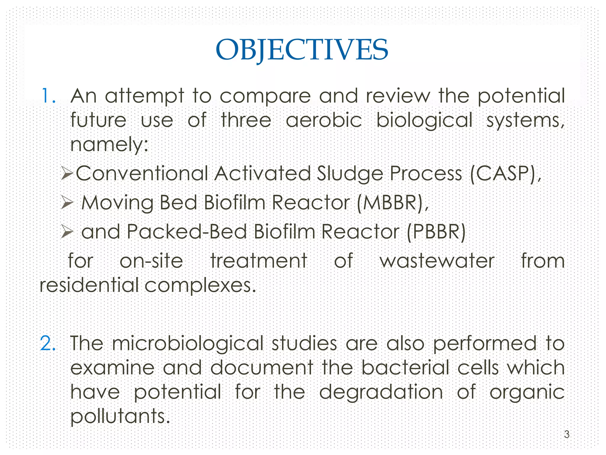OBJECTIVES
1. An attempt to compare and review the potential
future use of three aerobic biological systems,
namely:
Conventional Activated Sludge Process (CASP),
 Moving Bed Biofilm Reactor (MBBR),
 and Packed-Bed Biofilm Reactor (PBBR)
for on-site treatment of wastewater from
residential complexes.
2. The microbiological studies are also performed to
examine and document the bacterial cells which
have potential for the degradation of organic
pollutants.
3

 