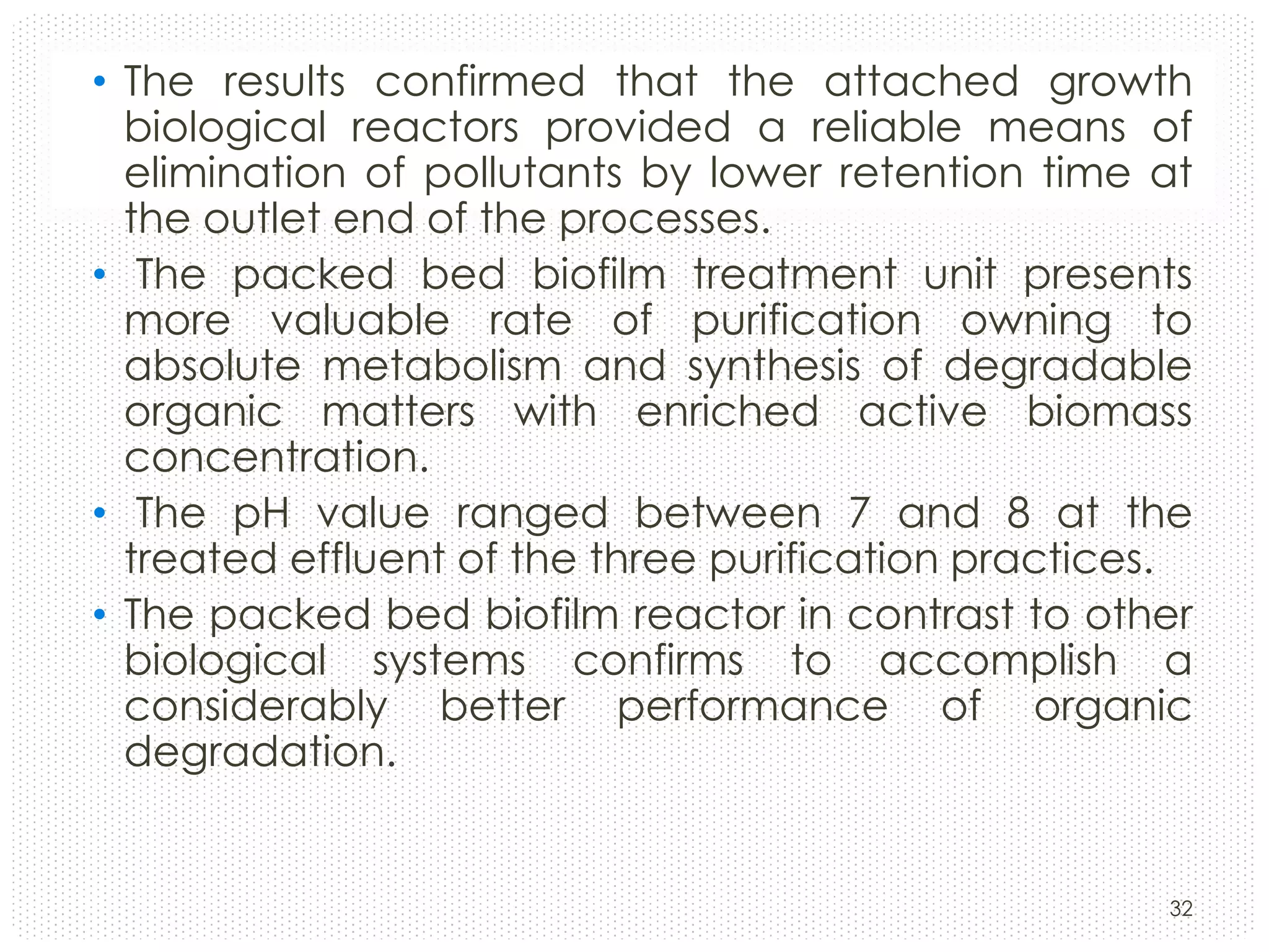 • The results confirmed that the attached growth
biological reactors provided a reliable means of
elimination of pollutants by lower retention time at
the outlet end of the processes.
• The packed bed biofilm treatment unit presents
more valuable rate of purification owning to
absolute metabolism and synthesis of degradable
organic matters with enriched active biomass
concentration.
• The pH value ranged between 7 and 8 at the
treated effluent of the three purification practices.
• The packed bed biofilm reactor in contrast to other
biological systems confirms to accomplish a
considerably better performance of organic
degradation.

32

 