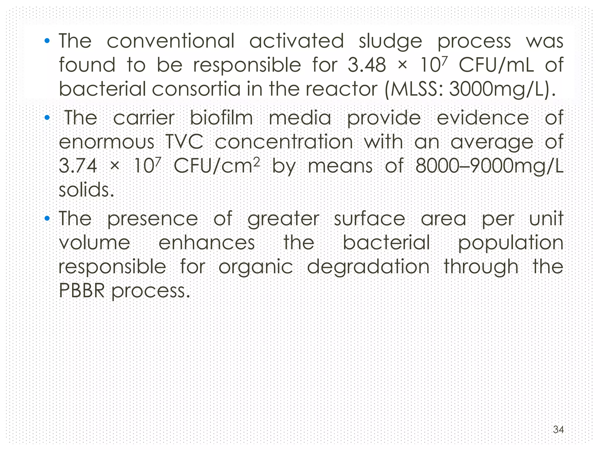 • The conventional activated sludge process was
found to be responsible for 3.48 × 107 CFU/mL of
bacterial consortia in the reactor (MLSS: 3000mg/L).
• The carrier biofilm media provide evidence of
enormous TVC concentration with an average of
3.74 × 107 CFU/cm2 by means of 8000–9000mg/L
solids.
• The presence of greater surface area per unit
volume enhances the bacterial population
responsible for organic degradation through the
PBBR process.

34

 