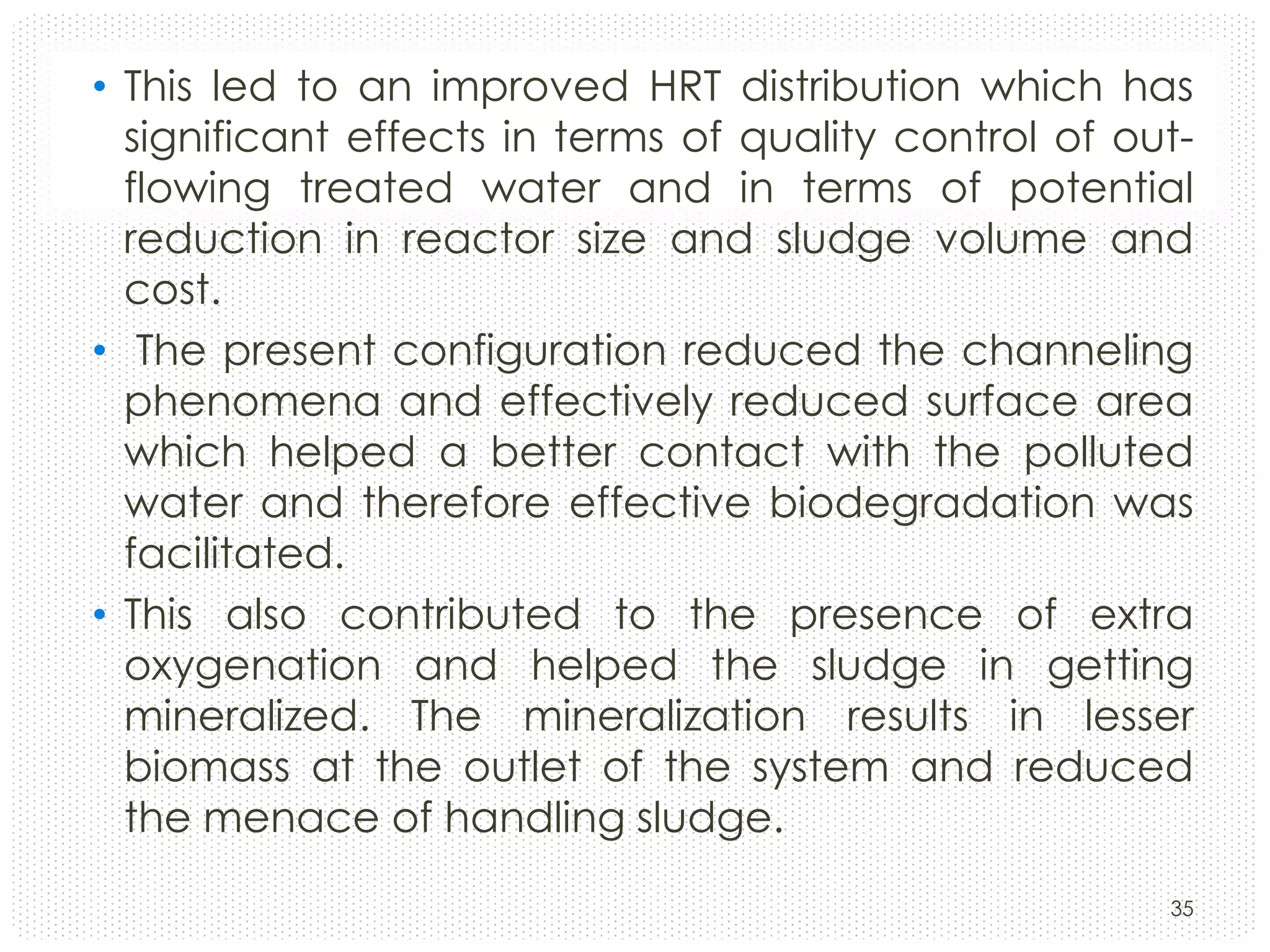• This led to an improved HRT distribution which has
significant effects in terms of quality control of outflowing treated water and in terms of potential
reduction in reactor size and sludge volume and
cost.
• The present configuration reduced the channeling
phenomena and effectively reduced surface area
which helped a better contact with the polluted
water and therefore effective biodegradation was
facilitated.
• This also contributed to the presence of extra
oxygenation and helped the sludge in getting
mineralized. The mineralization results in lesser
biomass at the outlet of the system and reduced
the menace of handling sludge.
35

 