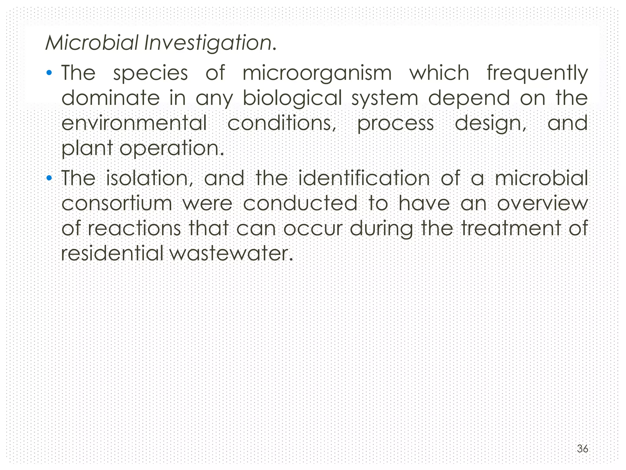 Microbial Investigation.
• The species of microorganism which frequently
dominate in any biological system depend on the
environmental conditions, process design, and
plant operation.
• The isolation, and the identification of a microbial
consortium were conducted to have an overview
of reactions that can occur during the treatment of
residential wastewater.

36

 