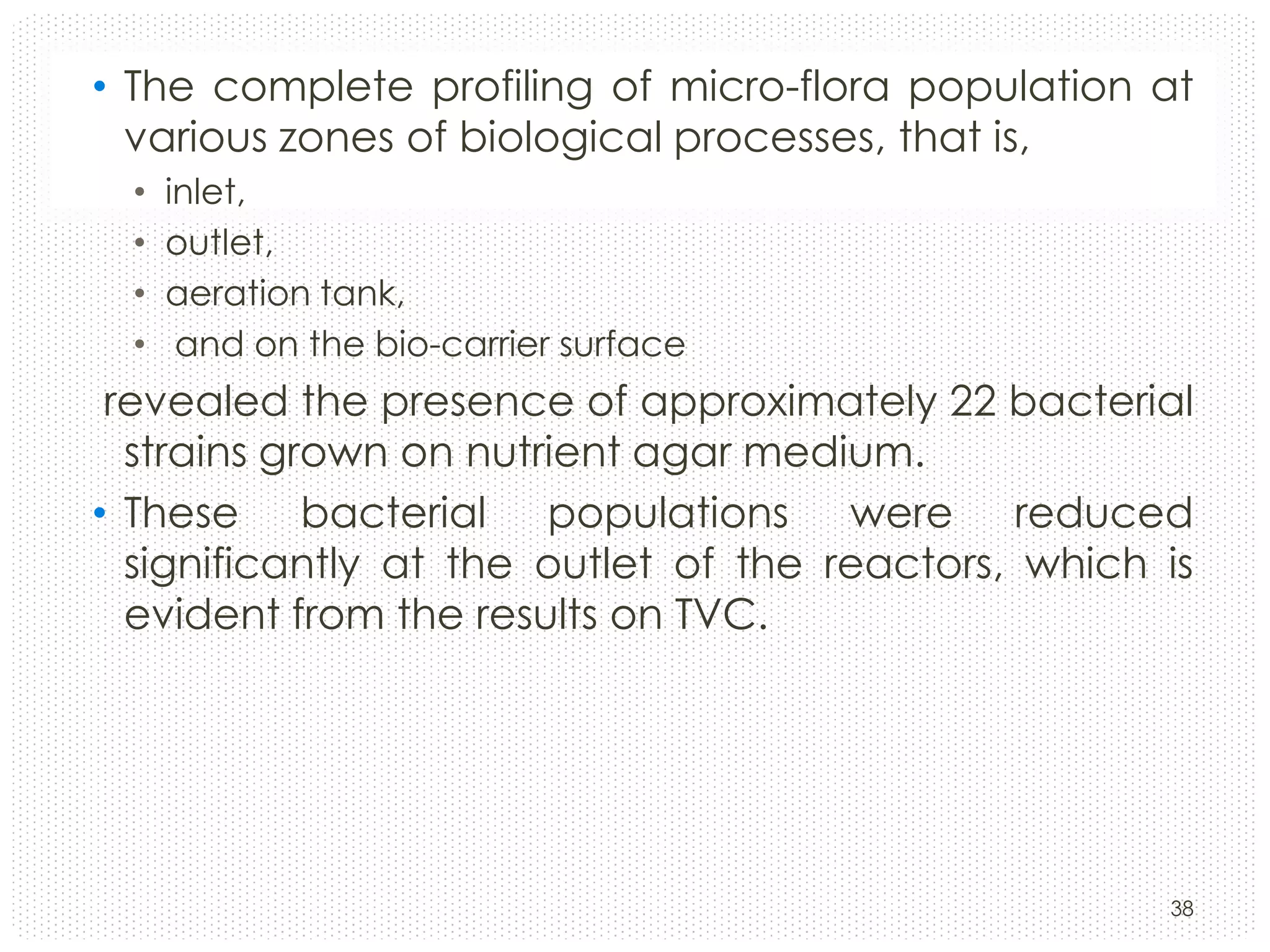 • The complete profiling of micro-flora population at
various zones of biological processes, that is,
•
•
•
•

inlet,
outlet,
aeration tank,
and on the bio-carrier surface

revealed the presence of approximately 22 bacterial
strains grown on nutrient agar medium.
• These bacterial populations were reduced
significantly at the outlet of the reactors, which is
evident from the results on TVC.

38

 