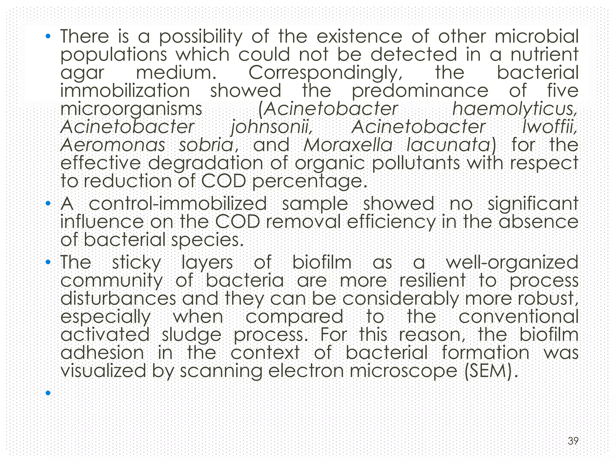 • There is a possibility of the existence of other microbial
populations which could not be detected in a nutrient
agar
medium.
Correspondingly,
the
bacterial
immobilization showed the predominance of five
microorganisms
(Acinetobacter
haemolyticus,
Acinetobacter
johnsonii,
Acinetobacter
lwoffii,
Aeromonas sobria, and Moraxella lacunata) for the
effective degradation of organic pollutants with respect
to reduction of COD percentage.
• A control-immobilized sample showed no significant
influence on the COD removal efficiency in the absence
of bacterial species.
• The sticky layers of biofilm as a well-organized
community of bacteria are more resilient to process
disturbances and they can be considerably more robust,
especially when compared to the conventional
activated sludge process. For this reason, the biofilm
adhesion in the context of bacterial formation was
visualized by scanning electron microscope (SEM).
•
39

 