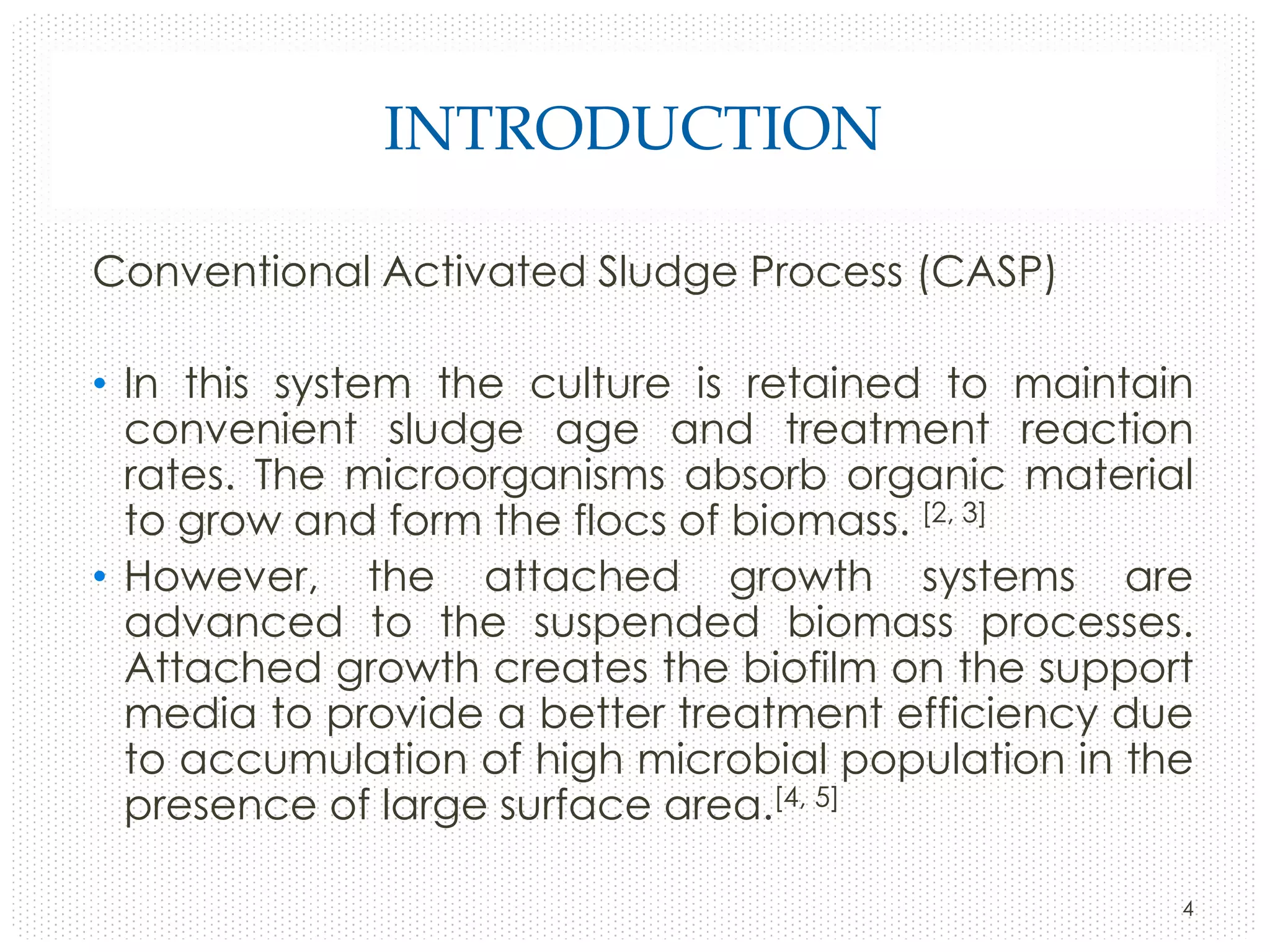 INTRODUCTION
Conventional Activated Sludge Process (CASP)
• In this system the culture is retained to maintain
convenient sludge age and treatment reaction
rates. The microorganisms absorb organic material
to grow and form the flocs of biomass. [2, 3]
• However, the attached growth systems are
advanced to the suspended biomass processes.
Attached growth creates the biofilm on the support
media to provide a better treatment efficiency due
to accumulation of high microbial population in the
presence of large surface area.[4, 5]
4

 