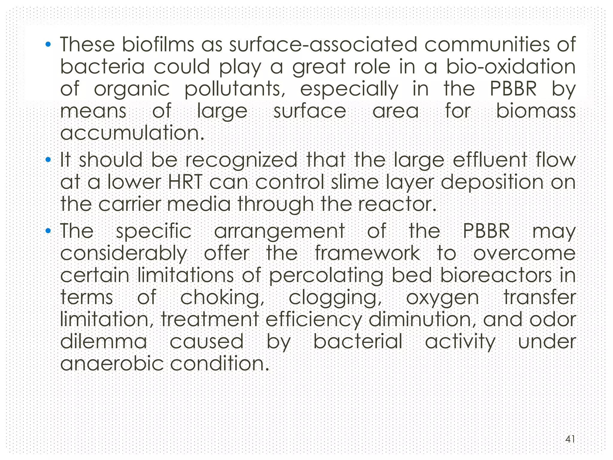 • These biofilms as surface-associated communities of
bacteria could play a great role in a bio-oxidation
of organic pollutants, especially in the PBBR by
means of large surface area for biomass
accumulation.
• It should be recognized that the large effluent flow
at a lower HRT can control slime layer deposition on
the carrier media through the reactor.
• The specific arrangement of the PBBR may
considerably offer the framework to overcome
certain limitations of percolating bed bioreactors in
terms of choking, clogging, oxygen transfer
limitation, treatment efficiency diminution, and odor
dilemma caused by bacterial activity under
anaerobic condition.

41

 