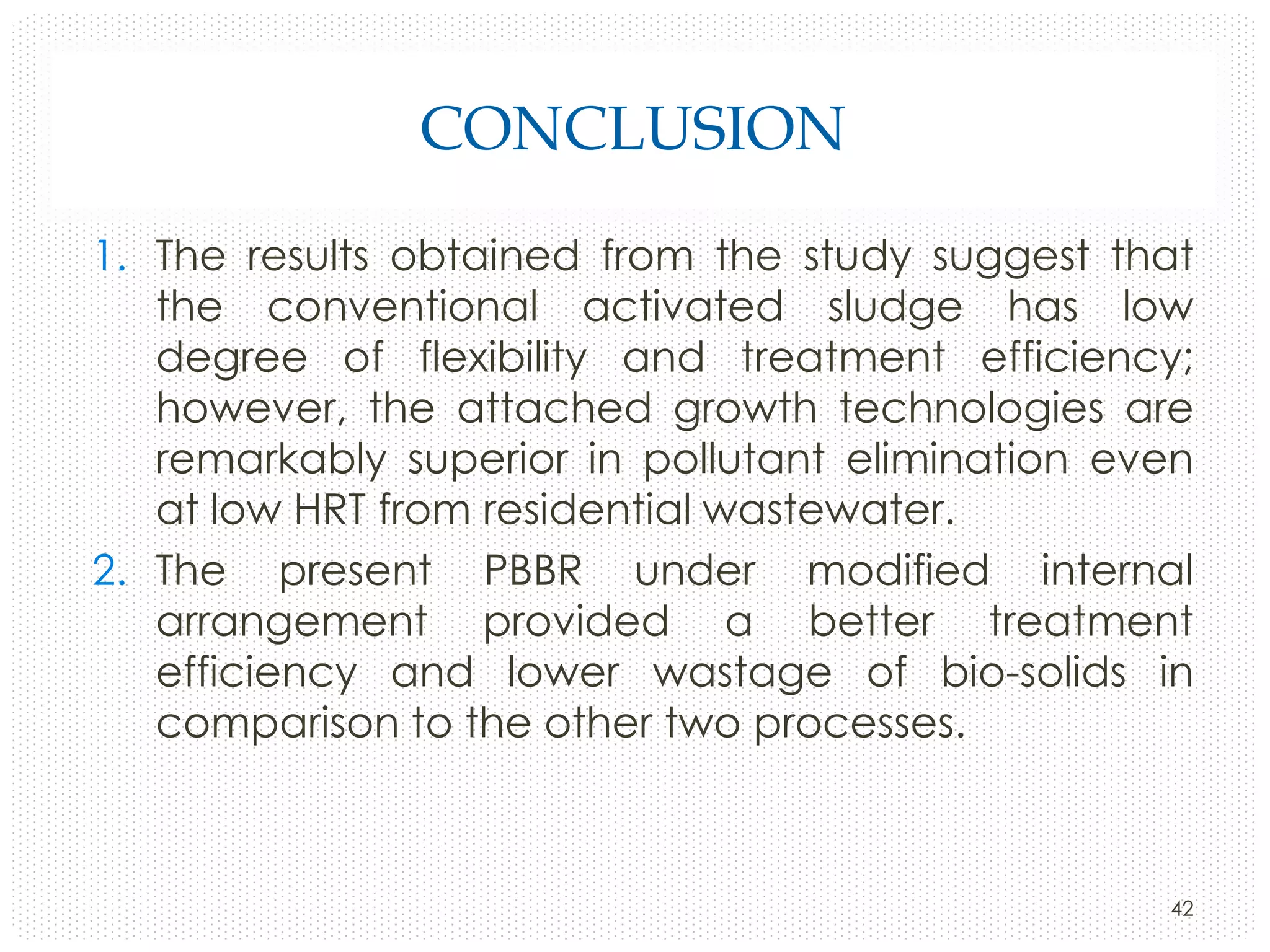 CONCLUSION
1. The results obtained from the study suggest that
the conventional activated sludge has low
degree of flexibility and treatment efficiency;
however, the attached growth technologies are
remarkably superior in pollutant elimination even
at low HRT from residential wastewater.
2. The present PBBR under modified internal
arrangement provided a better treatment
efficiency and lower wastage of bio-solids in
comparison to the other two processes.

42

 