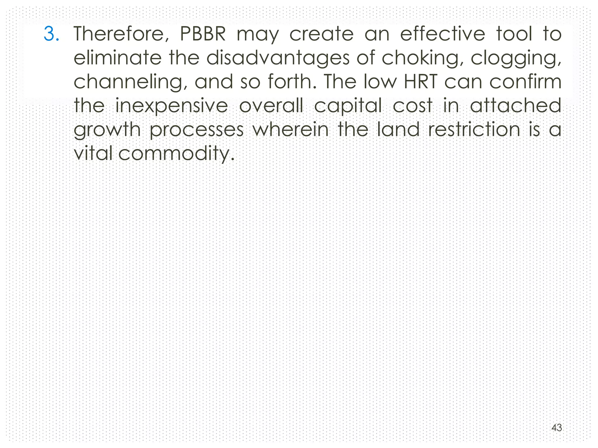 3. Therefore, PBBR may create an effective tool to
eliminate the disadvantages of choking, clogging,
channeling, and so forth. The low HRT can confirm
the inexpensive overall capital cost in attached
growth processes wherein the land restriction is a
vital commodity.

43

 