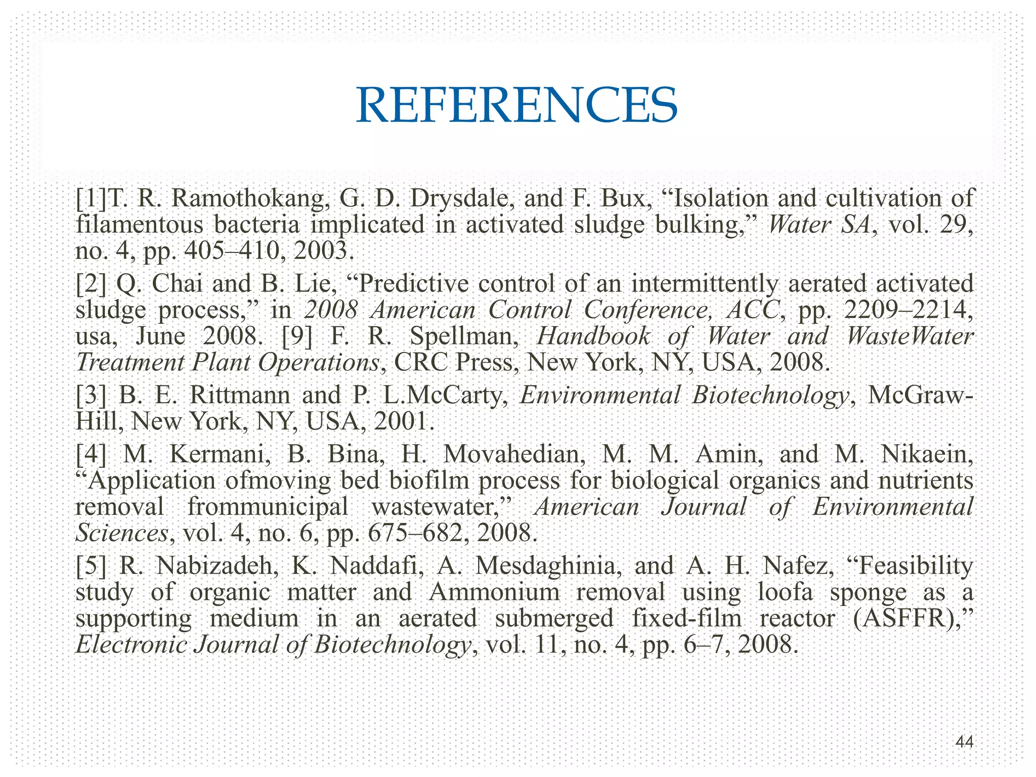 REFERENCES
[1]T. R. Ramothokang, G. D. Drysdale, and F. Bux, “Isolation and cultivation of
filamentous bacteria implicated in activated sludge bulking,” Water SA, vol. 29,
no. 4, pp. 405–410, 2003.
[2] Q. Chai and B. Lie, “Predictive control of an intermittently aerated activated
sludge process,” in 2008 American Control Conference, ACC, pp. 2209–2214,
usa, June 2008. [9] F. R. Spellman, Handbook of Water and WasteWater
Treatment Plant Operations, CRC Press, New York, NY, USA, 2008.
[3] B. E. Rittmann and P. L.McCarty, Environmental Biotechnology, McGrawHill, New York, NY, USA, 2001.
[4] M. Kermani, B. Bina, H. Movahedian, M. M. Amin, and M. Nikaein,
“Application ofmoving bed biofilm process for biological organics and nutrients
removal frommunicipal wastewater,” American Journal of Environmental
Sciences, vol. 4, no. 6, pp. 675–682, 2008.
[5] R. Nabizadeh, K. Naddafi, A. Mesdaghinia, and A. H. Nafez, “Feasibility
study of organic matter and Ammonium removal using loofa sponge as a
supporting medium in an aerated submerged fixed-film reactor (ASFFR),”
Electronic Journal of Biotechnology, vol. 11, no. 4, pp. 6–7, 2008.

44

 